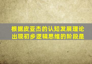 根据皮亚杰的认知发展理论 出现初步逻辑思维的阶段是